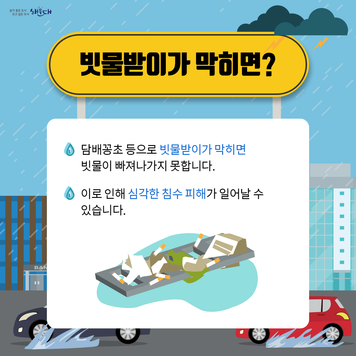 함께해요, 도시침수 예방을 위한
막힘없는 빗물받이 만들기!

빗물받이란?
- 도시에는 비 피해를 막기 위해 빗물받이, 빗물관이 설치되어 있습니다.
- 도시에 내린 빗물은 빗물받이로 모인 후 지하 빗물관을 통해 인근 하천으로 빠져나갑니다.

빗물받이가 막히면?
- 담배꽁초 등으로 빗물받이가 막히면 빗물이 빠져나가지 못합니다.
- 이로 인해 심각한 침수 피해가 일어날 수 있습니다.

막힘없는 빗물받이를 만들기 위해서는?
- 빗물받이에 담배꽁초, 쓰레기 버리지 않기
- 빗물받이 위에 덮개 놓지 않기
- 쓰레기, 낙엽 등으로 막힌 빗물받이를 보면 구청에 알리기

침수예방의 작지만 큰 실천!
“막힘없는 빗물받이 만들기”에 우리 모두 함께해요. 3번째 이미지