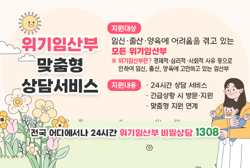 위기임산부 맞춤형 상담서비스


지원대상 : 임신·출산·양육에 어려움을 겪고 있는 모든 위기임산부
※ 위기임산부란? 경제적·심리적·사회적 사유 등으로 인하여 임신, 출산, 양육에 고민하고 있는 임산부

지원내용
24시간 상담 서비스
긴급상황 시 방문·지원
맞춤형 지원 연계


전국 어디에서나 24시간 위기임산부 비밀상담 1308