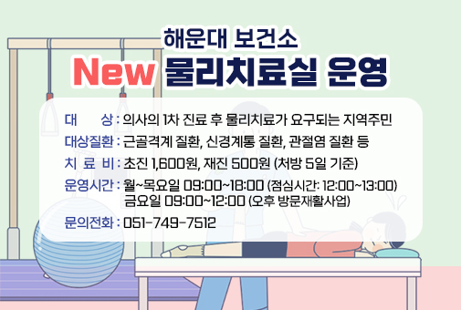 해운대 보건소 New 물리치료실 운영

대 상 : 의사의 1차 진료 후 물리치료가 요구되는 지역주민
대상질환 : 근골격계 질환, 신경계통 질환, 관절염 질환 등
치 료 비 : 초진 1,600원, 재진 500원 (처방 5일 기준)
운영시간 : 월~목요일 09:00~18:00 (점심시간: 12:00~13:00)
금요일 09:00~12:00 (오후 방문재활사업)

문의전화 : 051-749-7512
