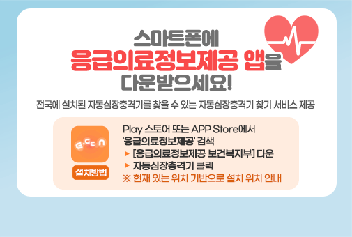 스마트폰에 응급의료정보제공 앱을 다운받으세요!

전국에 설치된 자동심장충격기를 찾을 수 있는
자동심장충격기 찾기 서비스 제공

설치방법 : Play 스토어 또는 APP Store에서 ‘응급의료정보제공’ 검색
> [응급의료정보제공 보건복지부] 다운 > 자동심장충격기 클릭 
※ 현재 있는 위치 기반으로 설치 위치 안내

