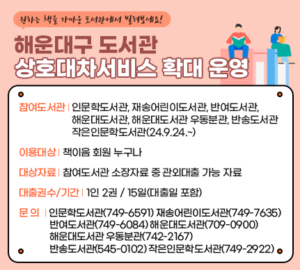 해운대구 도서관 상호대차서비스 확대 운영

참여도서관: 인문학도서관, 재송어린이도서관, 반여도서관, 해운대도서관, 해운대도서관 우동분관, 반송도서관,작은인문학도서관(24.9.24.~)


이용대상: 책이음 회원 누구나

대상자료: 참여도서관 소장자료 중 관외대출 가능 자료

대출권수/기간: 1인 2권 / 15일(대출일 포함)

문의: 인문학도서관(749-6591) 재송어린이도서관(749-7635) 반여도서관(749-6084) 해운대도서관(709-0900) 해운대도서관 우동분관(742-2167) 반송도서관(545-0102) 작은인문학도서관(749-2922)