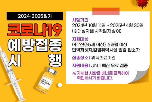 2024-2025절기 코로나19 예방접종 시행

시행기간: 2024년10월11일 ~ 2025년4월30일(※대상자별 시작일자 상이)
지원대상: 어르신(65세 이상), 6개월 이상 면역저하자,감염취약시설 입원·입소자
접종장소: 위탁의료기관
지원내용: JN.1 백신 무료 접종

 

※ 자세한 사항은 배너를 클릭하여 확인하시기 바랍니다.
