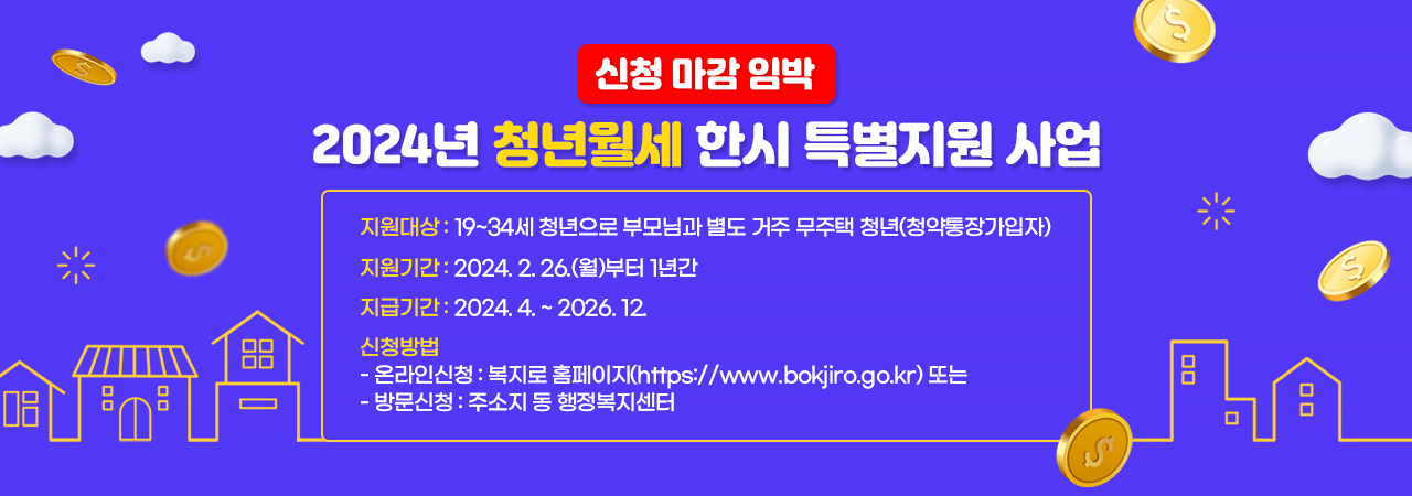 2024년 청년월세 한시 특별지원 사업 

지원대상 : 19~34세 청년으로 부모님과 별도 거주 무주택 청년(청약통장가입자)

지원기간 : 2024.2.26.(월)부터 1년간
지급기간 : 2024.4.~2026.12.  
신청방법- 온라인신청 : 복지로 홈페이지(https://www.bokjiro.go.kr) 또는 
             - 방문신청 : 주소지 동 행정복지센터 
