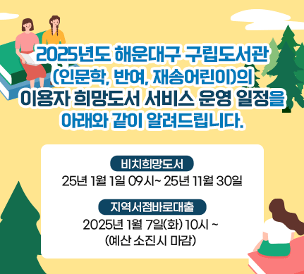 2025년도 해운대구 구립도서관(인문학, 반여, 재송어린이)의 이용자 희망도서 서비스 운영 일정을 아래와 같이 알려드립니다.[비치희망도서]2025년 1월 1일 09시~ 2025년 11월 30일[지역서점바로대출] 
2025년 1월 7일(화) 10시 ~ (예산 소진시 마감) 