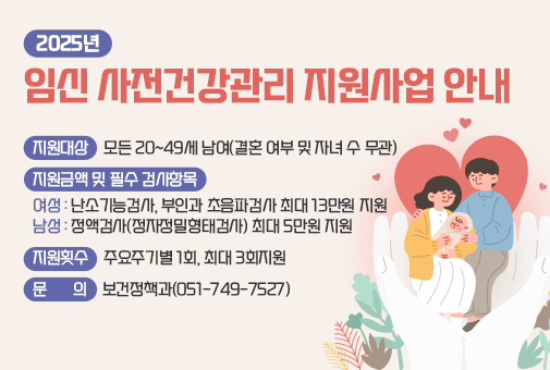 2025년 임신 사전건강관리 지원사업 안내

지원 대상 : 모든 20~49세 남여(결혼 여부 및 자녀 수 무관)
지원금액 및 필수 검사항목 여성: 난소기능검사, 부인과 초음파검사 최대 13만원 지원*남성: 정액검사(정자정밀형태검사) 최대 5만원 지원
지원횟수 : 주요주기별 1회, 최대 3회지원 
문의: 보건정책과(051-749-7527)