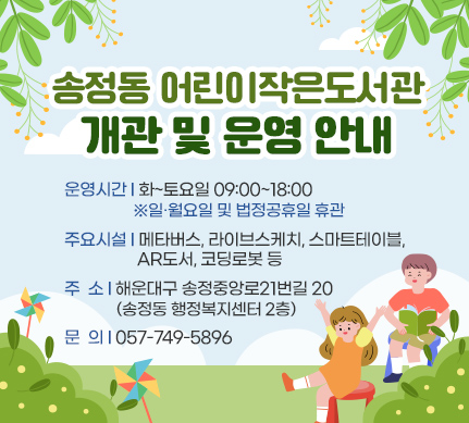 송정동 어린이작은도서관 개관 및 운영 안내

운영시간: 화~토요일 09:00~18:00 ​ ※일·월요일 및 법정공휴일​ 휴관
주요시설: 메타버스, 라이브스케치, 스마트테이블, AR도서, 코딩로봇 등
주소: 해운대구 송정중앙로21번길 20(송정동 행정복지센터 2층)
문의: 057-749-5896
