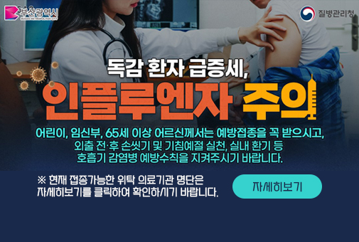 독감 환자 급증세,
인플루엔자 주의
어린이,임신부,65세 이상 어르신께서는 예방접종을 꼭 받으시고,
외출 전후 손씻기 및 기침예절 실천, 실내 환기 등
호흡기 감염병 예방수칙을 지켜주시기 바랍니다.

※ 현재 접종가능한 위탁 의료기관 명단은
자세히보기를 클릭하여 확인하시기 바랍니다.
자세히보기
