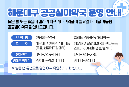 해운대구 공공심야약국 운영 안내


늦은 밤 또는 휴일에 갑자기 아프거나 의약품이 필요할 때 이용 가능한 공공심야약국을 안내드립니다.

약국명 센텀홍은약국
주소 해운대구 센텀2로 10, 1층 (우동, 센텀메디컬센타)
전화번호 051-746-1131
심야운영시간 22:00~익일 01:00

엘시티2층365 하나약국
해운대구 달맞이길 30, 포디움동 
2013~2014호(중동, 엘시티)
051-741-2301
21:00~24:00


※ 방문 전 유선으로 영업 여부 확인하시기 바랍니다.