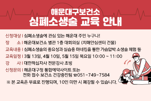 해운대구보건소 심폐소생술 교육 안내

신청대상: 심폐소생술에 관심 있는 해운대 주민 누구나!
장 소 : 해운대보건소 별관 1층 대회의실 (치매안심센터 건물)
교육내용 : 심폐소생술의 중요성과 실습용 마네킹을 통한 가슴압박 소생술 체험 등
교육일정 : 3월 13일, 4월 10일, 5월 15일 목요일 10:00 ~ 11:00
강    사: 대한적십자사 전문강사 초빙
신청문의: 해운대구청 통합예약사이트 또는 전화 접수 보건소 건강증진팀 ☎051-749-7584
 ※ 본 교육은 무료로 진행되며, 10인 미만 시 폐강될 수 있습니다. ​ 