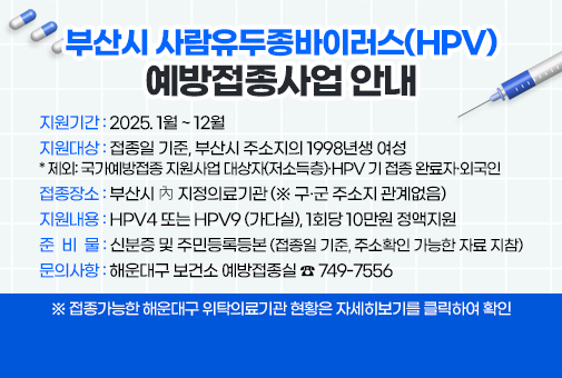 
부산시 사람유두종바이러스(HPV) 예방접종사업 안내


지원기간: 2025. 1월 ~ 12월
지원대상: 접종일 기준, 부산시 주소지의 1998년생 여성
* 제외: 국가예방접종 지원사업 대상자(저소득층)·HPV 기 접종 완료자·외국인
접종장소: 부산시 內 지정의료기관 (※ 구‧군 주소지 관계없음)
지원내용: HPV4 또는 HPV9 (가다실), 1회당 10만원 정액지원
준 비 물 : 신분증 및 주민등록등본 (접종일 기준, 주소확인 가능한 자료 지참)
문의사항: 해운대구 보건소 예방접종실 ☎ 749-7556
 
※ 접종가능한 해운대구 위탁의료기관 현황은 자세히보기를 클릭하여 확인