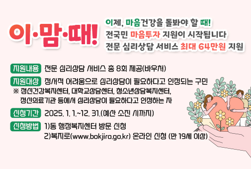 이 • 맘 • 때!

이제, 마음건강을 돌봐야 할 때!
전국민 마음투자 지원이 시작됩니다
전문 심리상담 서비스 최대 64만원 지원

지원대상: 정서적 어려움으로 심리상담이 필요하다고 인정되는 구민
※ 정신건강복지센터, 대학교상담센터, 청소년상담복지센터, 정신의료기관 등에서 심리상담이 필요하다고 인정하는 자
지원내용: 전문 심리상담 서비스 총 8회 제공(바우처)
신청기간: 2025. 1. 1.~12. 31.(예산 소진 시까지)
신청방법: 1)동 행정복지센터 방문 신청
2)복지로(www.bokjiro.go.kr) 온라인 신청(만 19세 이상)
