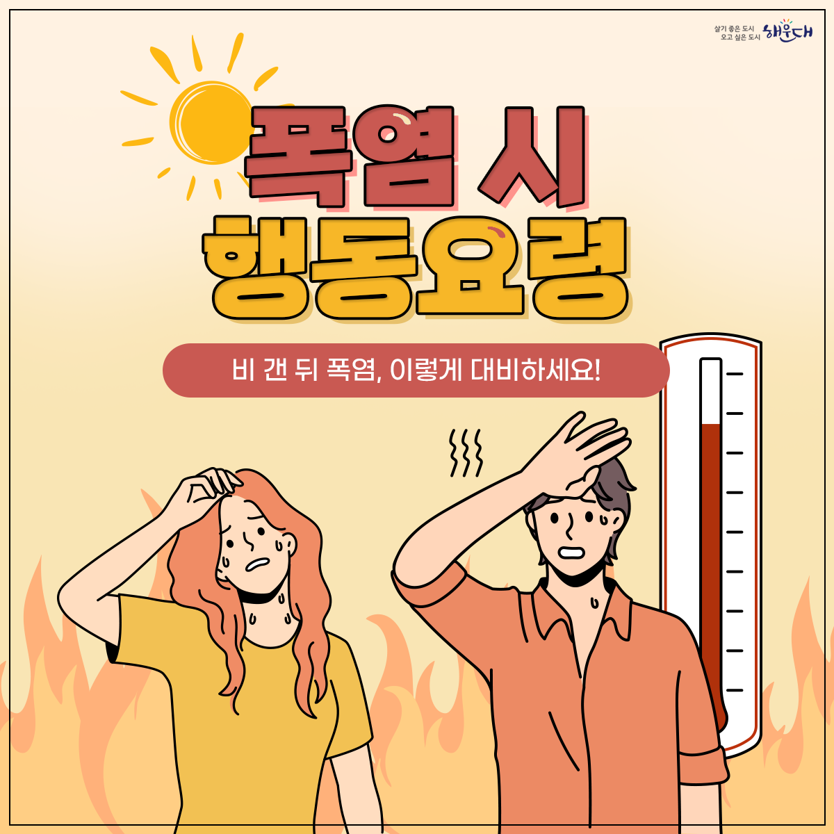 폭염 시 행동요령
비 갠 뒤 폭염, 이렇게 대비하세요!
① 더운 시간대 피하기(휴식하기)
② 통풍이 잘되는 옷 입고 양산 쓰기
③ 물 자주 마시기
④ 식중독 예방하기
⑤ 온열질환 증상 대처법 숙지
폭염 시 행동요령을 꼭 숙지해 올 여름 건강하고 시원하게 보내세요! 1번째 이미지