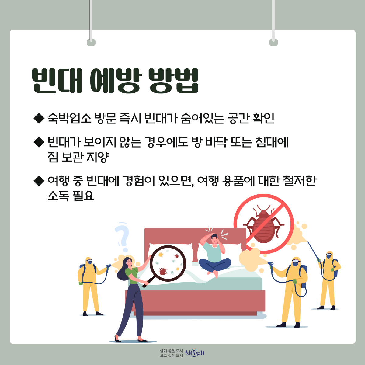 ○ 빈대란?
- 성충은 약 5~6mm 상하로 납작하게 눌린 계란형이며, 진한 갈색을 띰
- 주로 침대 등에 서식하며 야간에 수면 중인 사람을 흡혈
○빈대에 물리면?
- 가려움증을 유발하여 2차적 피부 감염이 생기기도 함
- 드물게 아나필락시스가 일어나서 고열 및 염증반응을 일으킴
- 주로 야간에 흡혈하는 습성으로 수면 방해
○빈대 발견 방법
- 흡혈할 때만 잠시 나타나고 흡혈 후 어두운 곳에 숨음
○빈대 예방 방법
- 숙박업소 방문 즉시 빈대가 숨어있는 공간 확인
- 빈대가 보이지 않는 경우에도 방 바닥 또는 침대에 짐 보관 지양
- 여행 중 빈대에 경험이 있으면, 여행 용품에 대한 철저한 소독 필요
※ 빈대에 물렸다면, 우선 물과 비누로 씻고 증상에 따른 치료법 및 의약품 처방은 의사 또는 약사와 상의하세요!

자료출처 : 질병관리청(www.kdca.go.kr) [해외여행 시, 빈대 바로 알고 미리 예방하기] 4번째 이미지